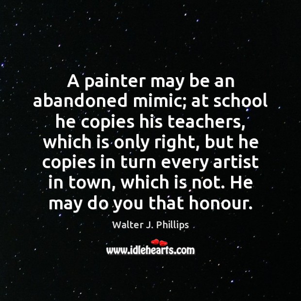A painter may be an abandoned mimic; at school he copies his Walter J. Phillips Picture Quote