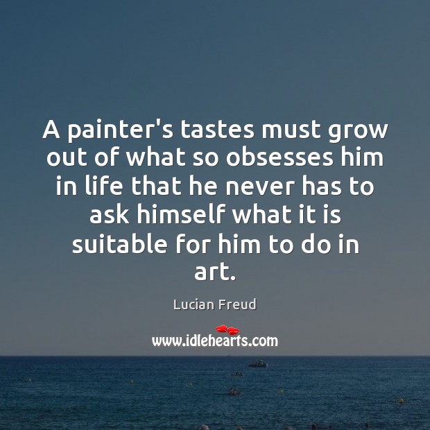 A painter’s tastes must grow out of what so obsesses him in Lucian Freud Picture Quote