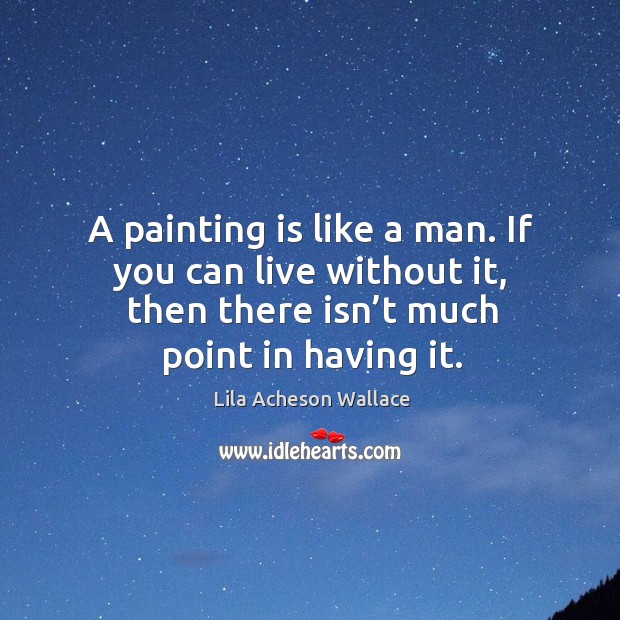 A painting is like a man. If you can live without it, then there isn’t much point in having it. Lila Acheson Wallace Picture Quote