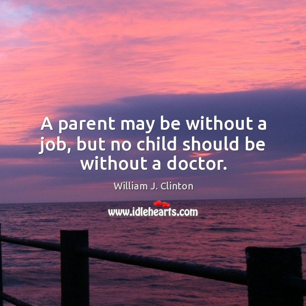 A parent may be without a job, but no child should be without a doctor. William J. Clinton Picture Quote