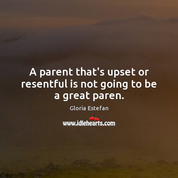 A parent that’s upset or resentful is not going to be a great paren. Gloria Estefan Picture Quote
