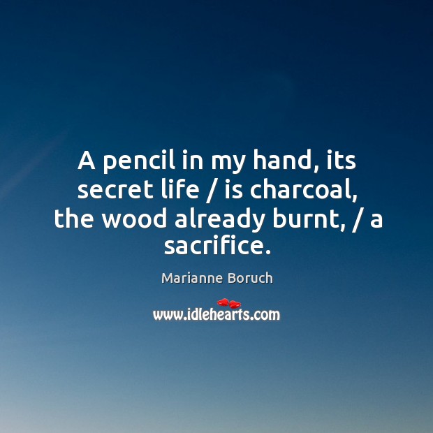 A pencil in my hand, its secret life / is charcoal, the wood already burnt, / a sacrifice. Marianne Boruch Picture Quote