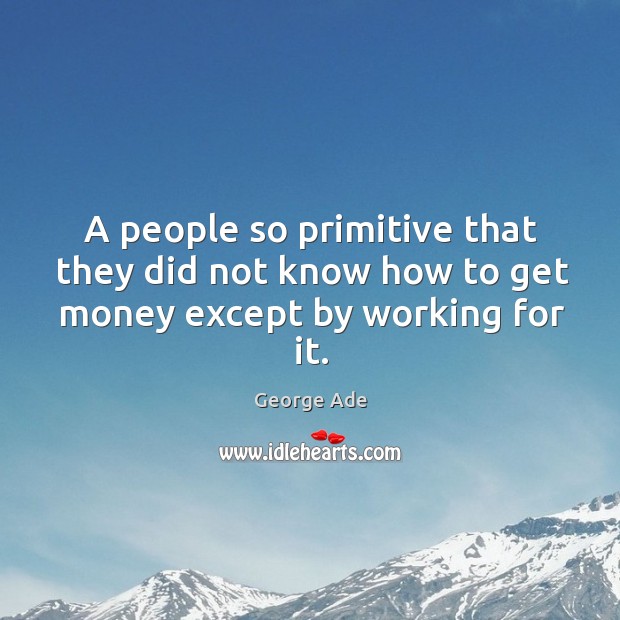 A people so primitive that they did not know how to get money except by working for it. George Ade Picture Quote