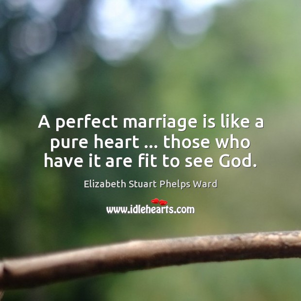 A perfect marriage is like a pure heart … those who have it are fit to see God. Elizabeth Stuart Phelps Ward Picture Quote