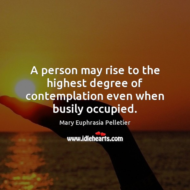 A person may rise to the highest degree of contemplation even when busily occupied. Mary Euphrasia Pelletier Picture Quote
