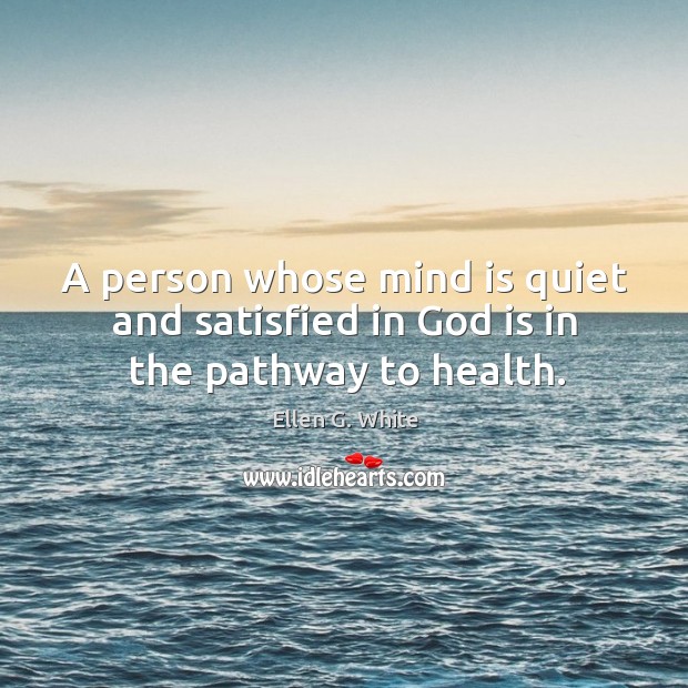 A person whose mind is quiet and satisfied in God is in the pathway to health. Ellen G. White Picture Quote