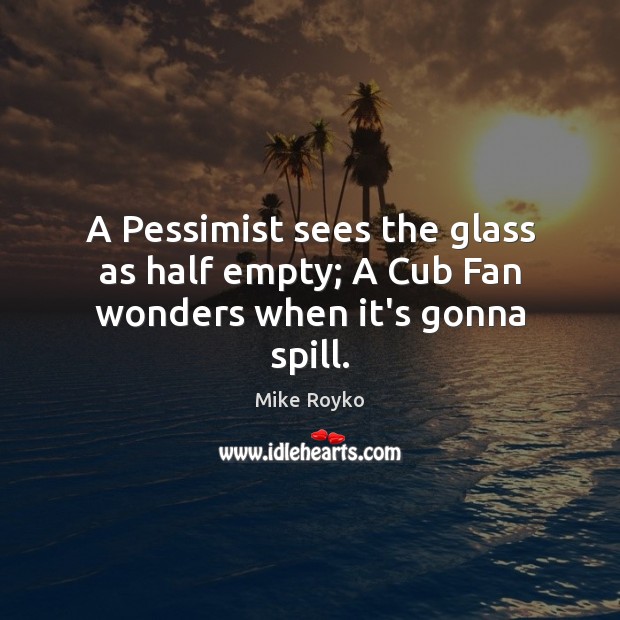 A Pessimist sees the glass as half empty; A Cub Fan wonders when it’s gonna spill. Mike Royko Picture Quote