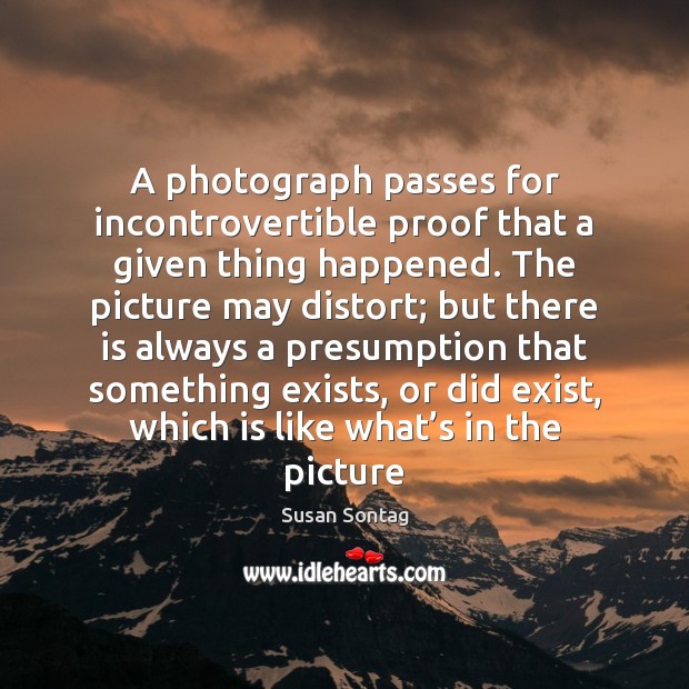 A photograph passes for incontrovertible proof that a given thing happened. The Image