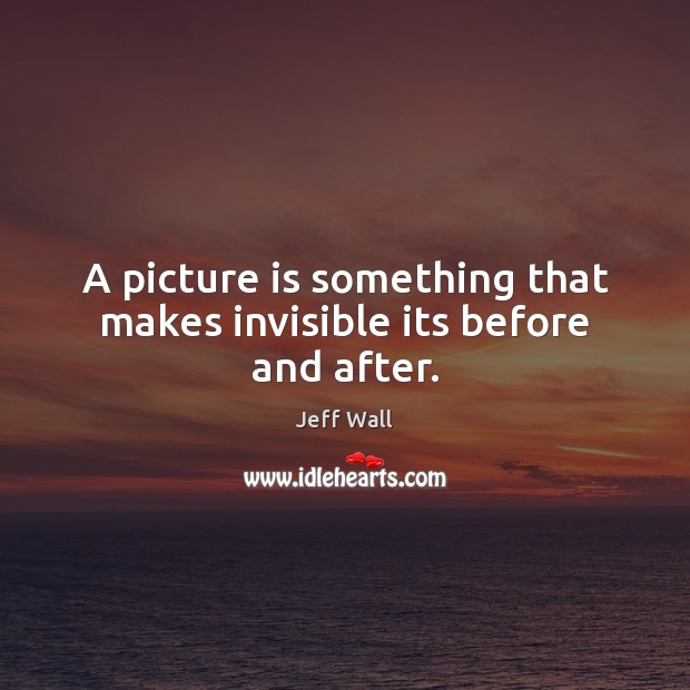A picture is something that makes invisible its before and after. Jeff Wall Picture Quote