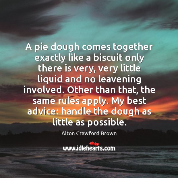 A pie dough comes together exactly like a biscuit only there is very, very little liquid and no leavening involved. Alton Crawford Brown Picture Quote