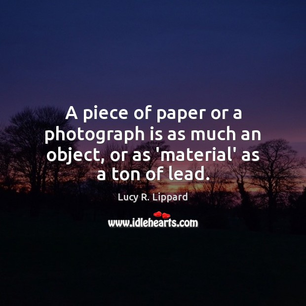A piece of paper or a photograph is as much an object, or as ‘material’ as a ton of lead. Lucy R. Lippard Picture Quote
