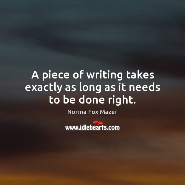 A piece of writing takes exactly as long as it needs to be done right. Norma Fox Mazer Picture Quote