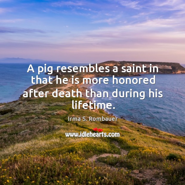 A pig resembles a saint in that he is more honored after death than during his lifetime. Irma S. Rombauer Picture Quote