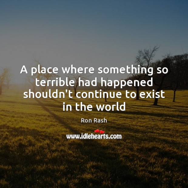 A place where something so terrible had happened shouldn’t continue to exist in the world Ron Rash Picture Quote