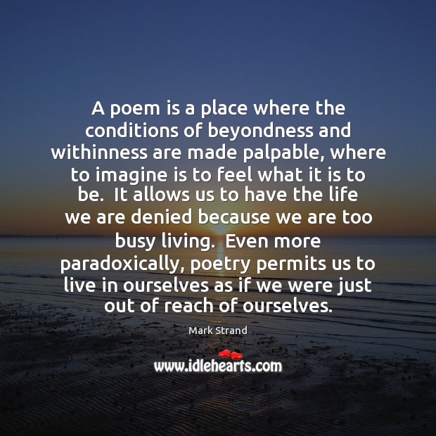 A poem is a place where the conditions of beyondness and withinness Mark Strand Picture Quote