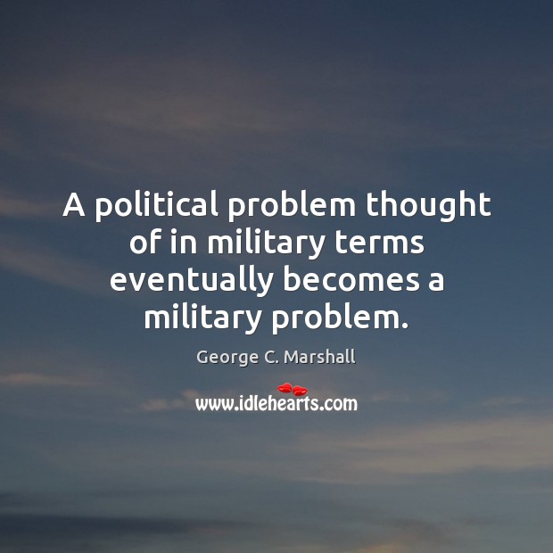 A political problem thought of in military terms eventually becomes a military problem. George C. Marshall Picture Quote