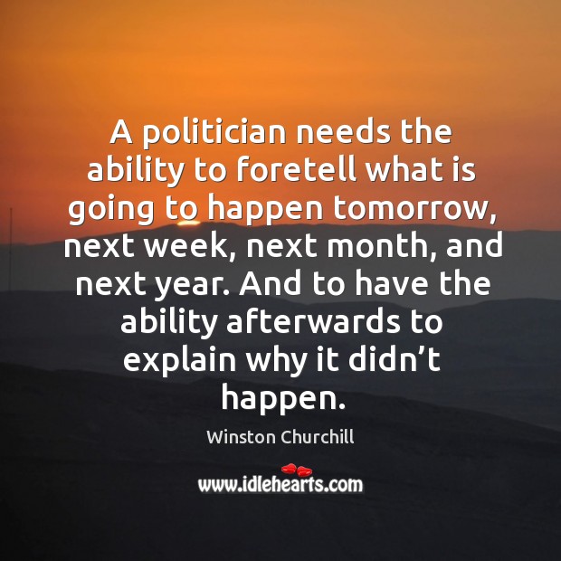 A politician needs the ability to foretell what is going to happen tomorrow Winston Churchill Picture Quote