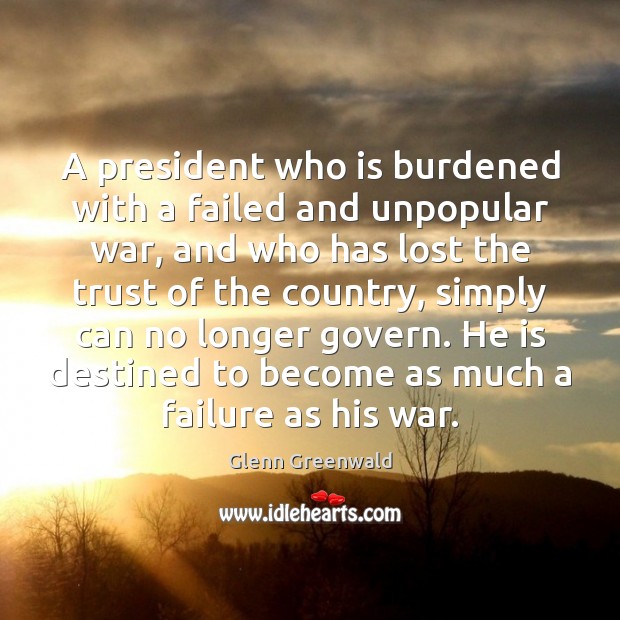 A president who is burdened with a failed and unpopular war, and Glenn Greenwald Picture Quote