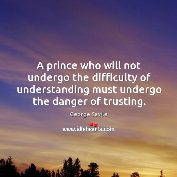 A prince who will not undergo the difficulty of understanding must undergo the danger of trusting. George Savile Picture Quote