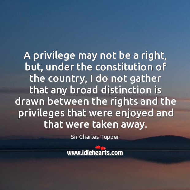 A privilege may not be a right, but, under the constitution of the country Sir Charles Tupper Picture Quote