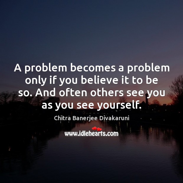 A problem becomes a problem only if you believe it to be Chitra Banerjee Divakaruni Picture Quote