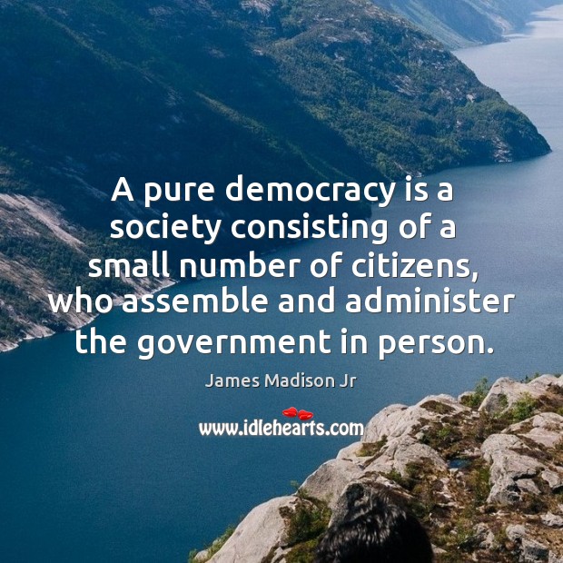 A pure democracy is a society consisting of a small number of citizens, who assemble and administer the government in person. James Madison Jr Picture Quote