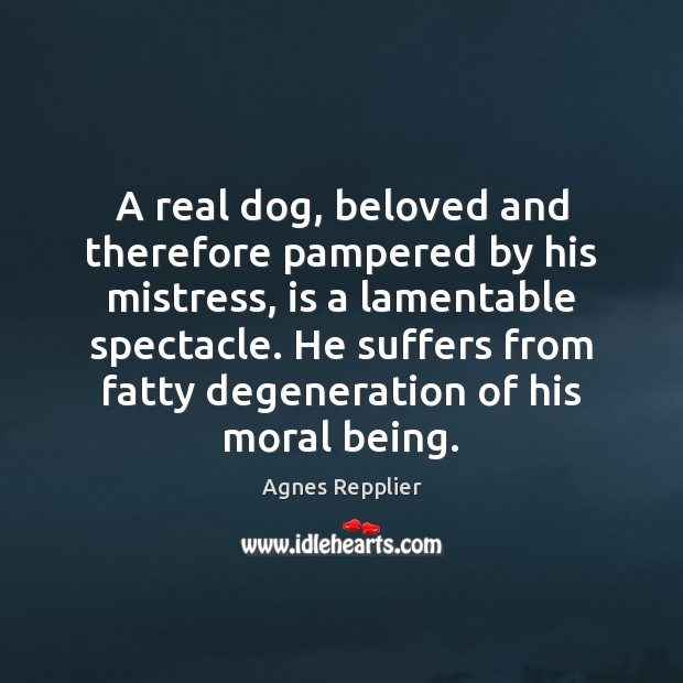 A real dog, beloved and therefore pampered by his mistress, is a Agnes Repplier Picture Quote