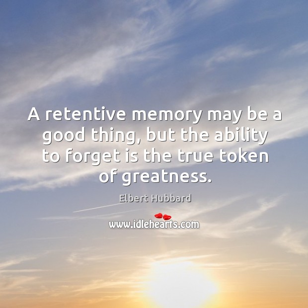 A retentive memory may be a good thing, but the ability to forget is the true token of greatness. Elbert Hubbard Picture Quote
