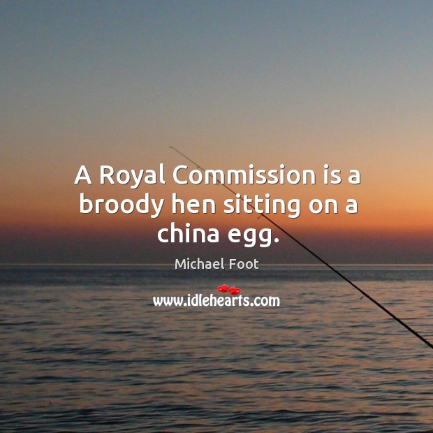 A royal commission is a broody hen sitting on a china egg. Michael Foot Picture Quote