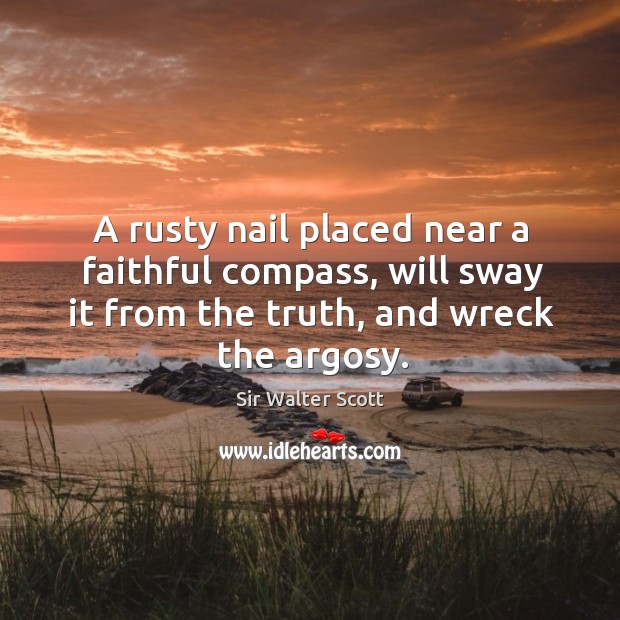 A rusty nail placed near a faithful compass, will sway it from the truth, and wreck the argosy. Sir Walter Scott Picture Quote