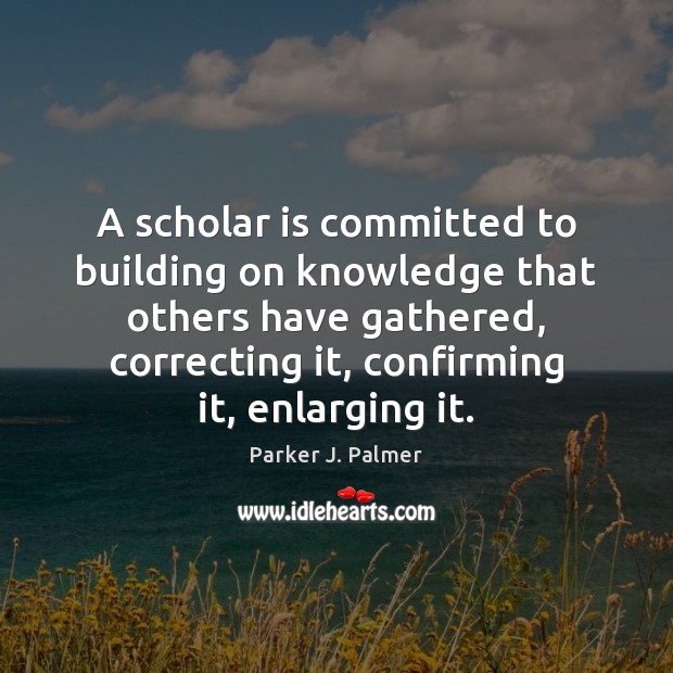 A scholar is committed to building on knowledge that others have gathered, Parker J. Palmer Picture Quote