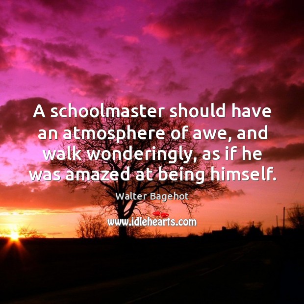 A schoolmaster should have an atmosphere of awe, and walk wonderingly, as if he was amazed at being himself. Walter Bagehot Picture Quote