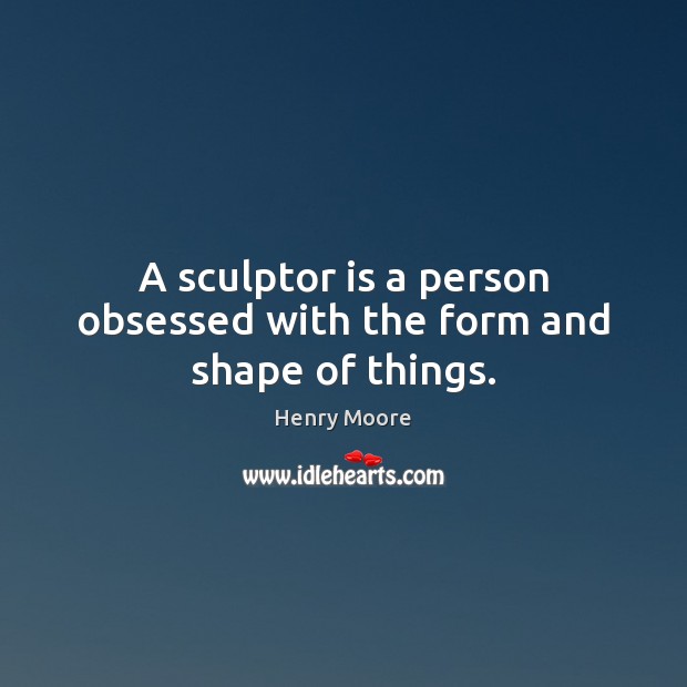 A sculptor is a person obsessed with the form and shape of things. Image