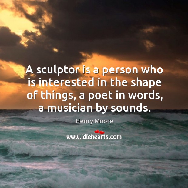 A sculptor is a person who is interested in the shape of things, a poet in words, a musician by sounds. Henry Moore Picture Quote