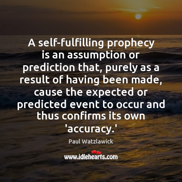 A self-fulfilling prophecy is an assumption or prediction that, purely as a Image