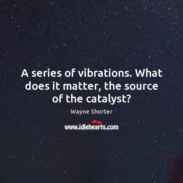 A series of vibrations. What does it matter, the source of the catalyst? Image