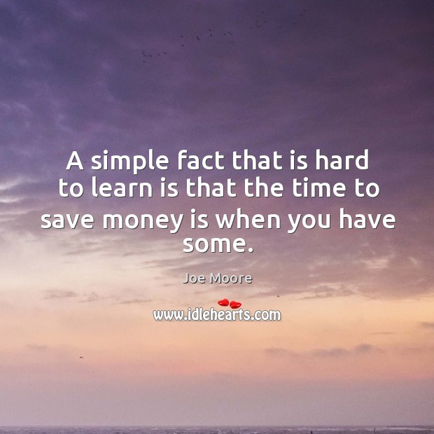 A simple fact that is hard to learn is that the time to save money is when you have some. Joe Moore Picture Quote