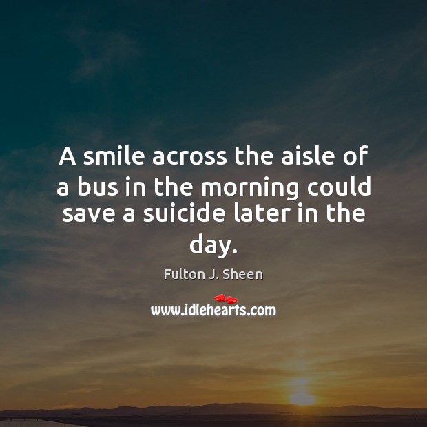 A smile across the aisle of a bus in the morning could save a suicide later in the day. Fulton J. Sheen Picture Quote