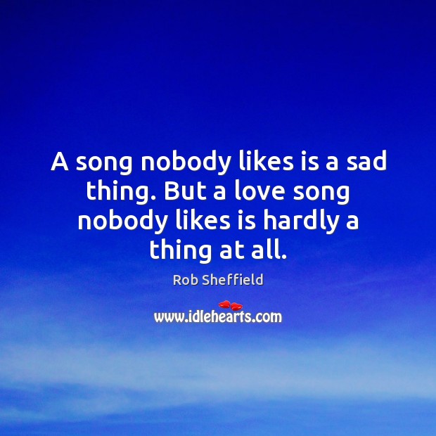 A song nobody likes is a sad thing. But a love song nobody likes is hardly a thing at all. Rob Sheffield Picture Quote