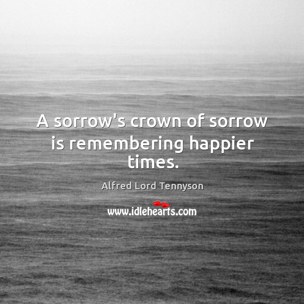 A sorrow’s crown of sorrow is remembering happier times. Alfred Lord Tennyson Picture Quote