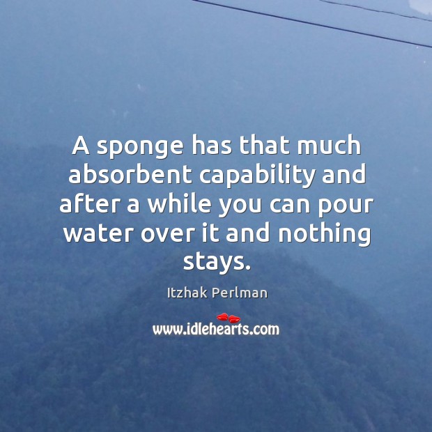 A sponge has that much absorbent capability and after a while you can pour water over it and nothing stays. Image