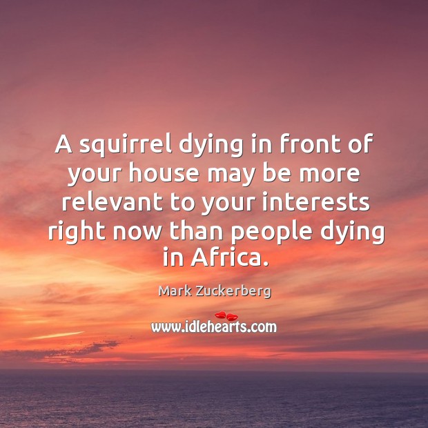 A squirrel dying in front of your house may be more relevant to your interests right now than people dying in africa. Mark Zuckerberg Picture Quote