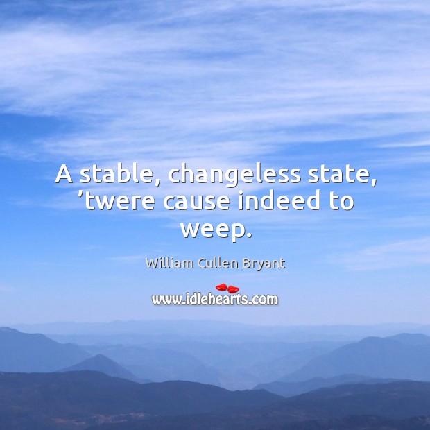 A stable, changeless state, ’twere cause indeed to weep. William Cullen Bryant Picture Quote