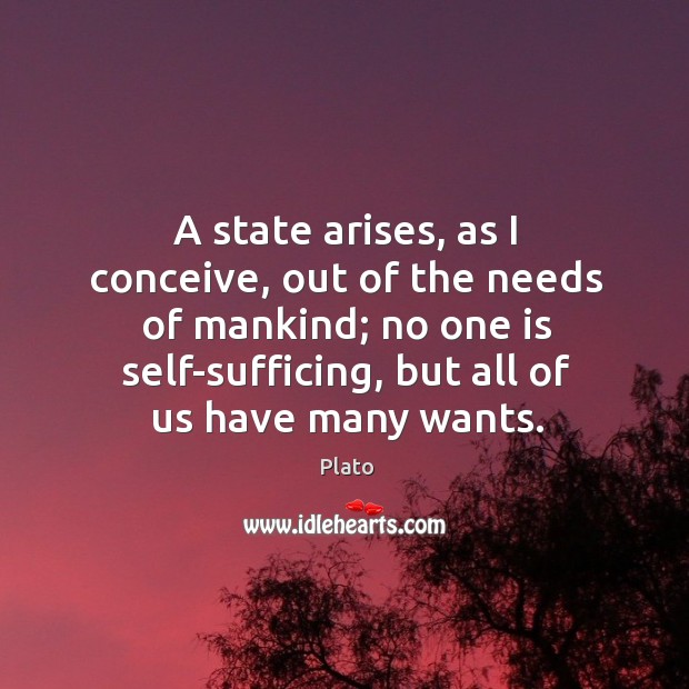 A state arises, as I conceive, out of the needs of mankind; no one is self-sufficing, but all of us have many wants. Image