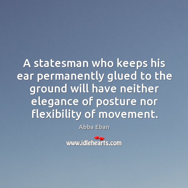 A statesman who keeps his ear permanently glued to the ground will have neither elegance of posture nor flexibility of movement. Abba Eban Picture Quote