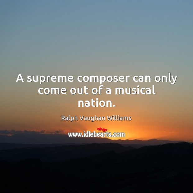 A supreme composer can only come out of a musical nation. Ralph Vaughan Williams Picture Quote