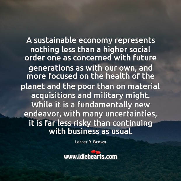 A sustainable economy represents nothing less than a higher social order one Lester R. Brown Picture Quote
