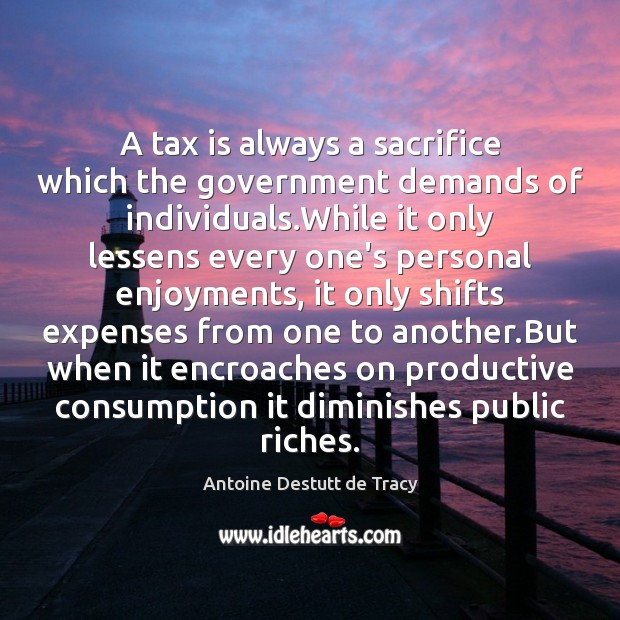 A tax is always a sacrifice which the government demands of individuals. Antoine Destutt de Tracy Picture Quote