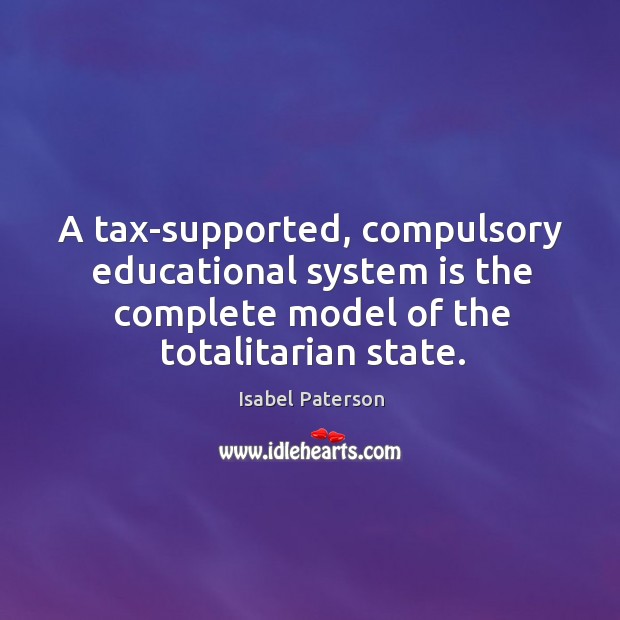 A tax-supported, compulsory educational system is the complete model of the totalitarian state. Isabel Paterson Picture Quote