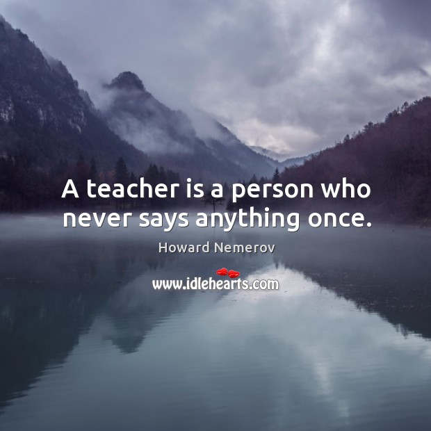 A teacher is a person who never says anything once. Howard Nemerov Picture Quote
